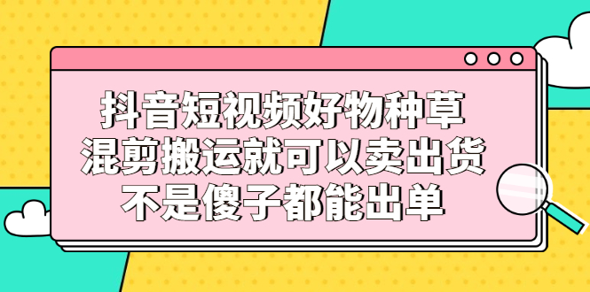 抖音短视频好物种草，混剪搬运就可以卖出货，不是傻子都能出单KK创富圈-网创项目资源站-副业项目-创业项目-搞钱项目KK创富圈