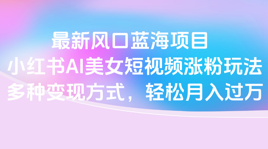 最新风口蓝海项目，小红书AI美女短视频涨粉玩法，多种变现方式轻松月入过万KK创富圈-网创项目资源站-副业项目-创业项目-搞钱项目KK创富圈
